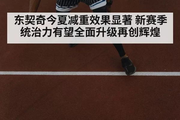 东契奇今夏减重效果显著 新赛季统治力有望全面升级再创辉煌