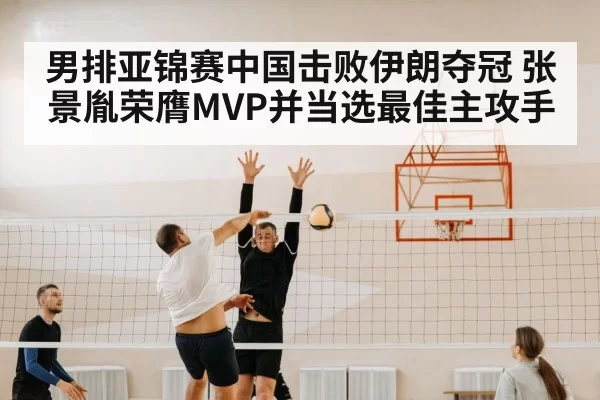 男排亚锦赛中国击败伊朗夺冠 张景胤荣膺MVP并当选最佳主攻手